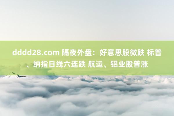 dddd28.com 隔夜外盘：好意思股微跌 标普、纳指日线六连跌 航运、铝业股普涨