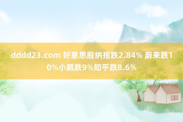 dddd23.com 好意思股纳指跌2.84% 蔚来跌10%小鹏跌9%知乎跌8.6%