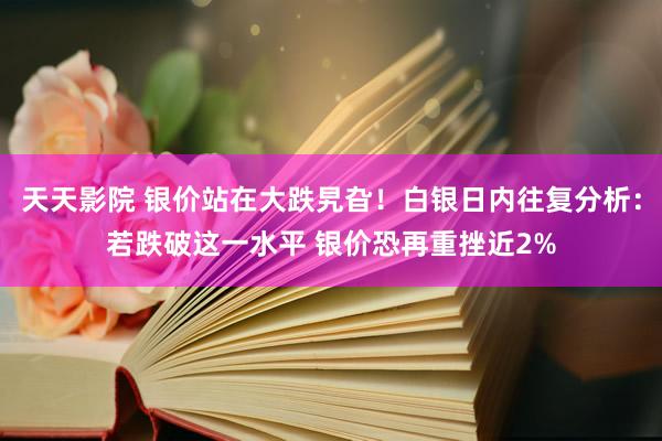 天天影院 银价站在大跌旯旮！白银日内往复分析：若跌破这一水平 银价恐再重挫近2%