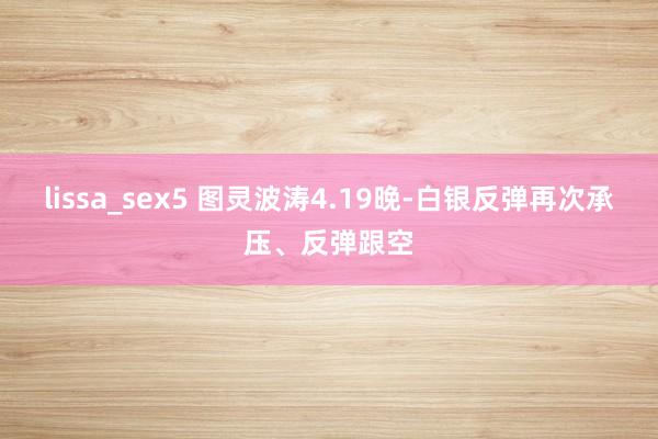 lissa_sex5 图灵波涛4.19晚-白银反弹再次承压、反弹跟空