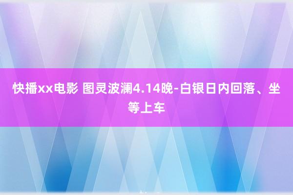 快播xx电影 图灵波澜4.14晚-白银日内回落、坐等上车