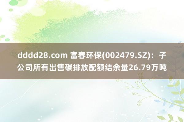 dddd28.com 富春环保(002479.SZ)：子公司所有出售碳排放配额结余量26.79万吨