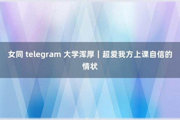 女同 telegram 大学浑厚｜超爱我方上课自信的情状