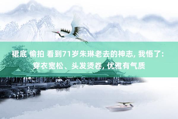 裙底 偷拍 看到71岁朱琳老去的神志， 我悟了: 穿衣宽松、头发烫卷， 优雅有气质