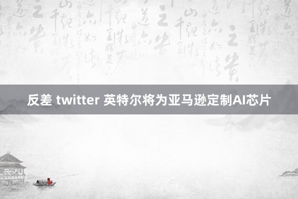 反差 twitter 英特尔将为亚马逊定制AI芯片