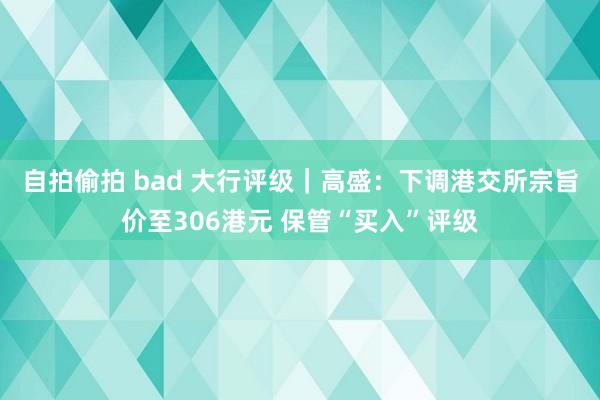 自拍偷拍 bad 大行评级｜高盛：下调港交所宗旨价至306港元 保管“买入”评级