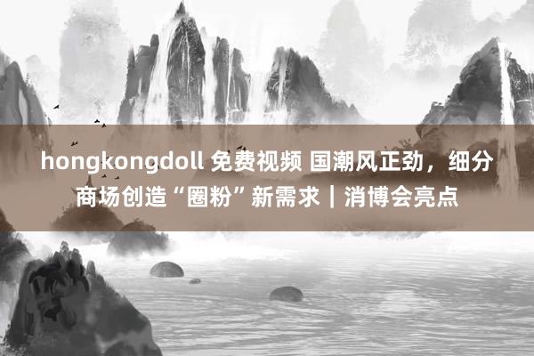 hongkongdoll 免费视频 国潮风正劲，细分商场创造“圈粉”新需求｜消博会亮点