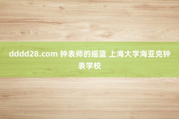 dddd28.com 钟表师的摇篮 上海大学海亚克钟表学校