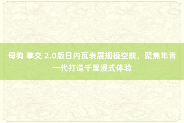 母狗 拳交 2.0版日内瓦表展规模空前，聚焦年青一代打造千里浸式体验