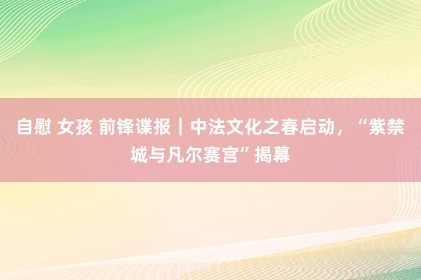 自慰 女孩 前锋谍报｜中法文化之春启动，“紫禁城与凡尔赛宫”揭幕