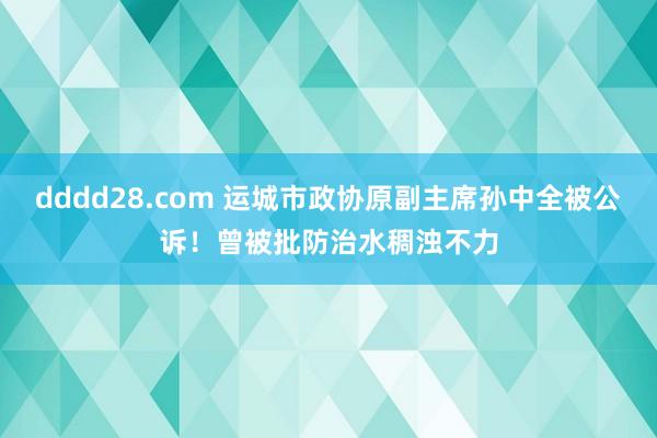 dddd28.com 运城市政协原副主席孙中全被公诉！曾被批防治水稠浊不力