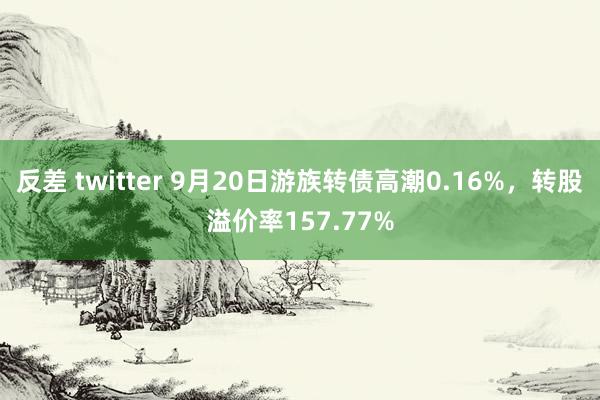 反差 twitter 9月20日游族转债高潮0.16%，转股溢价率157.77%