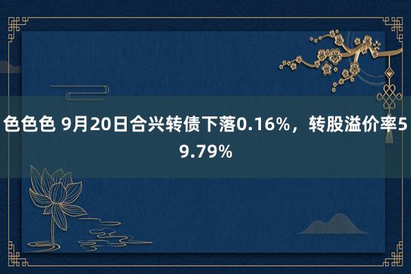 色色色 9月20日合兴转债下落0.16%，转股溢价率59.79%