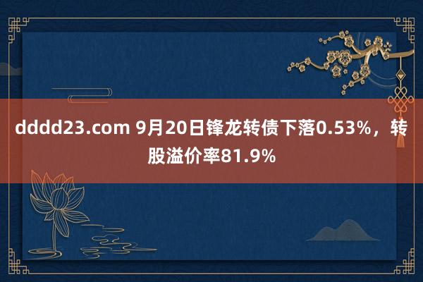 dddd23.com 9月20日锋龙转债下落0.53%，转股溢价率81.9%