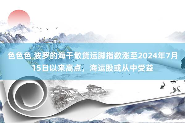 色色色 波罗的海干散货运脚指数涨至2024年7月15日以来高点，海运股或从中受益