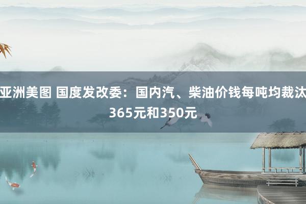 亚洲美图 国度发改委：国内汽、柴油价钱每吨均裁汰365元和350元