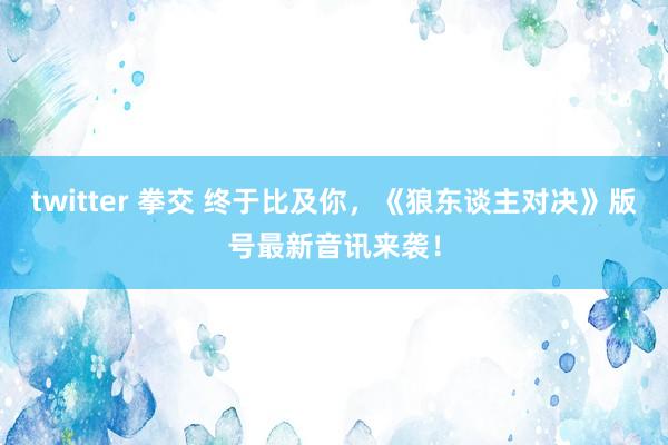 twitter 拳交 终于比及你，《狼东谈主对决》版号最新音讯来袭！