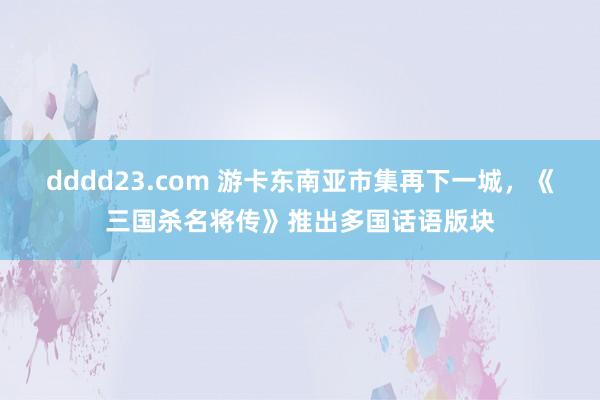 dddd23.com 游卡东南亚市集再下一城，《三国杀名将传》推出多国话语版块