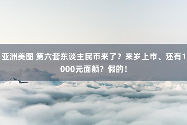 亚洲美图 第六套东谈主民币来了？来岁上市、还有1000元面额？假的！