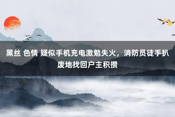 黑丝 色情 疑似手机充电激勉失火，消防员徒手扒废地找回户主积攒