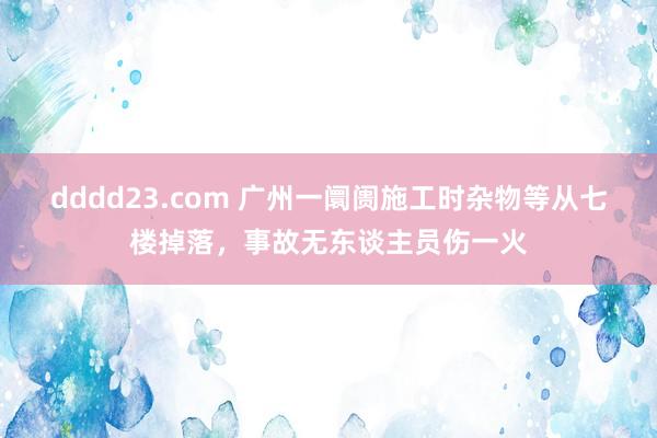 dddd23.com 广州一阛阓施工时杂物等从七楼掉落，事故无东谈主员伤一火