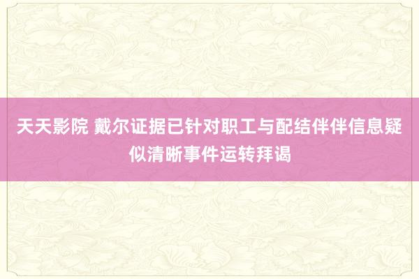 天天影院 戴尔证据已针对职工与配结伴伴信息疑似清晰事件运转拜谒