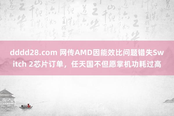 dddd28.com 网传AMD因能效比问题错失Switch 2芯片订单，任天国不但愿掌机功耗过高