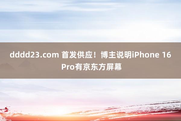 dddd23.com 首发供应！博主说明iPhone 16 Pro有京东方屏幕