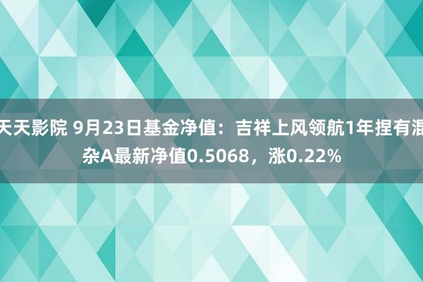 天天影院 9月23日基金净值：吉祥上风领航1年捏有混杂A最新净值0.5068，涨0.22%