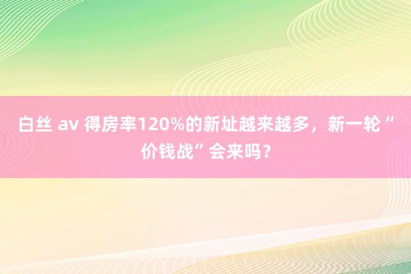 白丝 av 得房率120%的新址越来越多，新一轮“价钱战”会来吗？