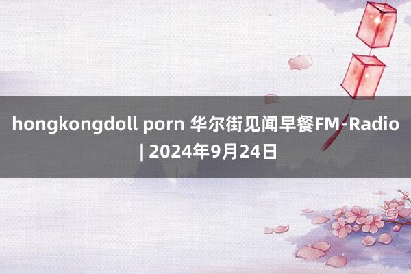 hongkongdoll porn 华尔街见闻早餐FM-Radio | 2024年9月24日