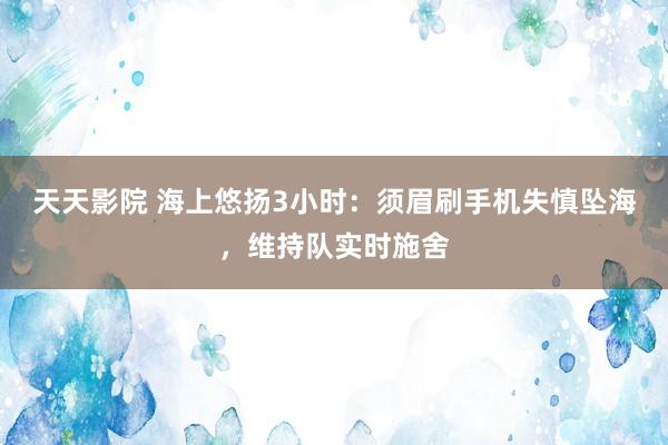 天天影院 海上悠扬3小时：须眉刷手机失慎坠海，维持队实时施舍