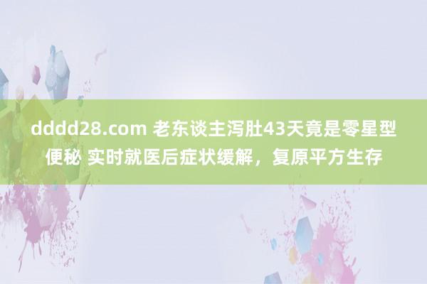 dddd28.com 老东谈主泻肚43天竟是零星型便秘 实时就医后症状缓解，复原平方生存