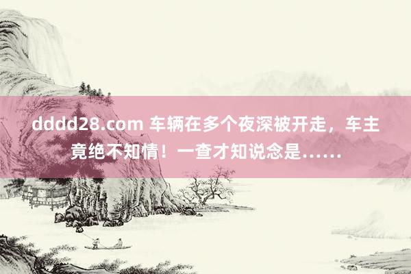 dddd28.com 车辆在多个夜深被开走，车主竟绝不知情！一查才知说念是……