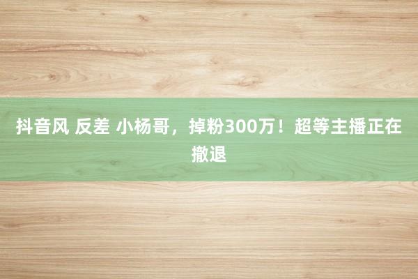 抖音风 反差 小杨哥，掉粉300万！超等主播正在撤退