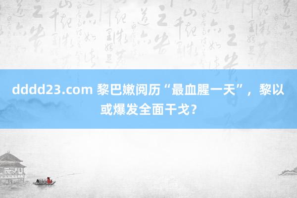 dddd23.com 黎巴嫩阅历“最血腥一天”，黎以或爆发全面干戈？