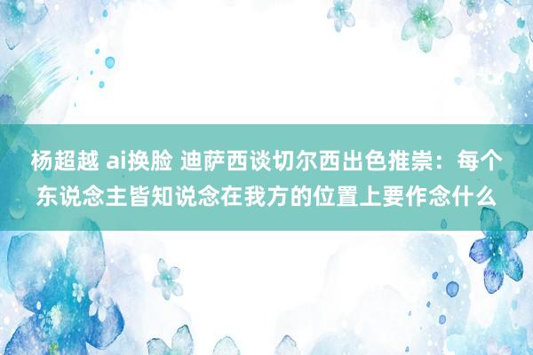 杨超越 ai换脸 迪萨西谈切尔西出色推崇：每个东说念主皆知说念在我方的位置上要作念什么