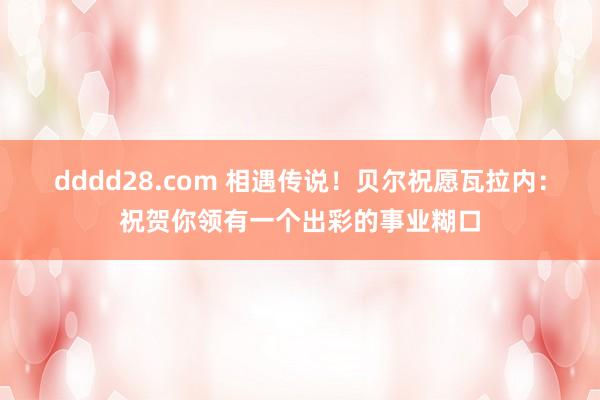 dddd28.com 相遇传说！贝尔祝愿瓦拉内：祝贺你领有一个出彩的事业糊口