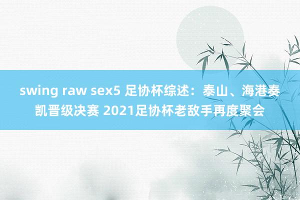 swing raw sex5 足协杯综述：泰山、海港奏凯晋级决赛 2021足协杯老敌手再度聚会