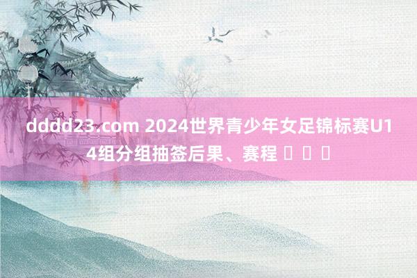 dddd23.com 2024世界青少年女足锦标赛U14组分组抽签后果、赛程 ​​​