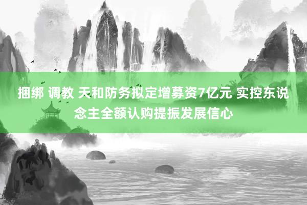 捆绑 调教 天和防务拟定增募资7亿元 实控东说念主全额认购提振发展信心