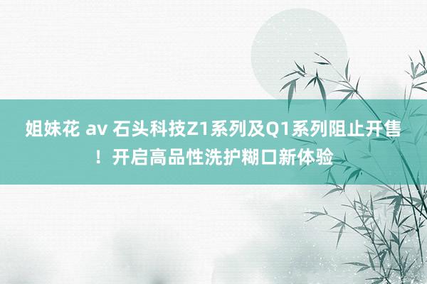 姐妹花 av 石头科技Z1系列及Q1系列阻止开售！开启高品性洗护糊口新体验