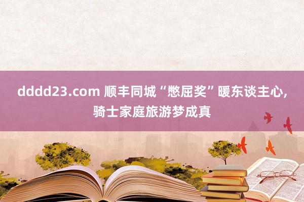 dddd23.com 顺丰同城“憋屈奖”暖东谈主心，骑士家庭旅游梦成真