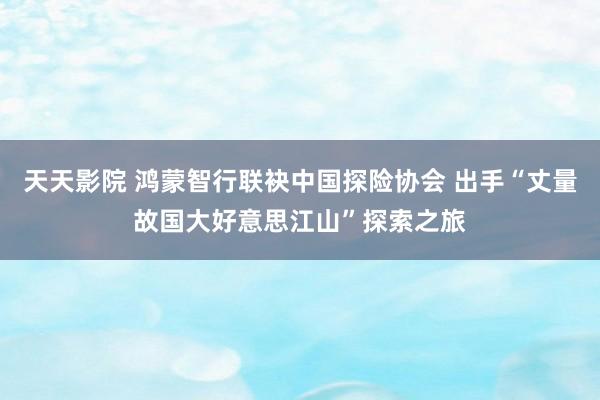 天天影院 鸿蒙智行联袂中国探险协会 出手“丈量故国大好意思江山”探索之旅