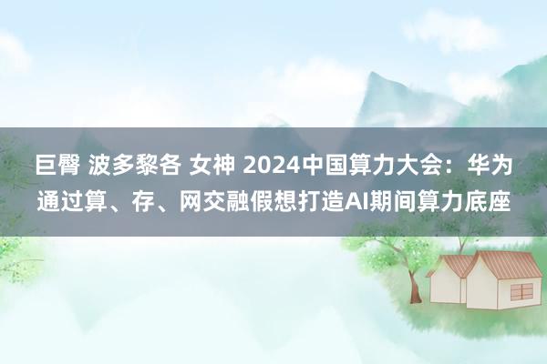 巨臀 波多黎各 女神 2024中国算力大会：华为通过算、存、网交融假想打造AI期间算力底座