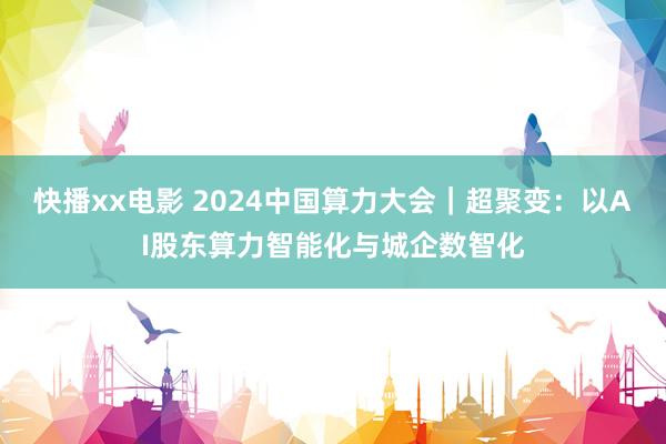 快播xx电影 2024中国算力大会｜超聚变：以AI股东算力智能化与城企数智化