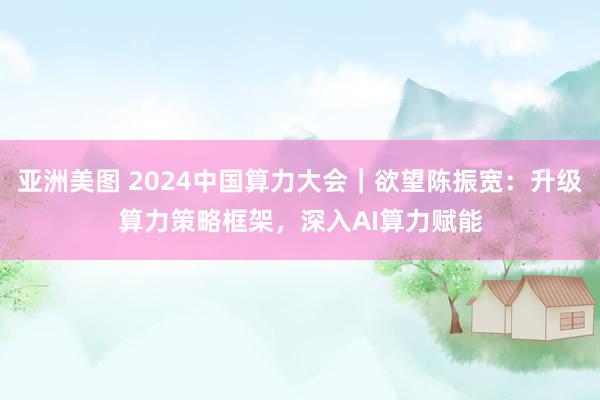 亚洲美图 2024中国算力大会｜欲望陈振宽：升级算力策略框架，深入AI算力赋能