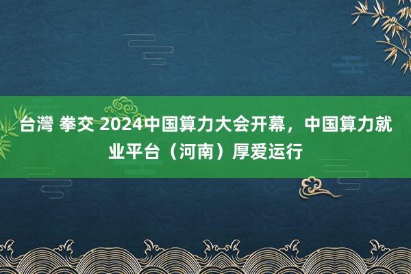 台灣 拳交 2024中国算力大会开幕，中国算力就业平台（河南）厚爱运行