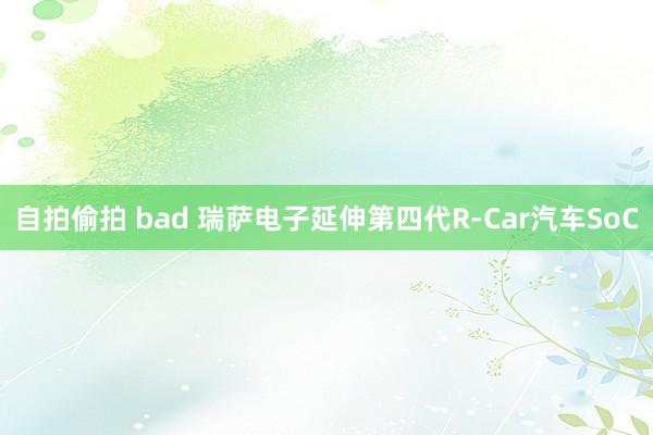 自拍偷拍 bad 瑞萨电子延伸第四代R-Car汽车SoC