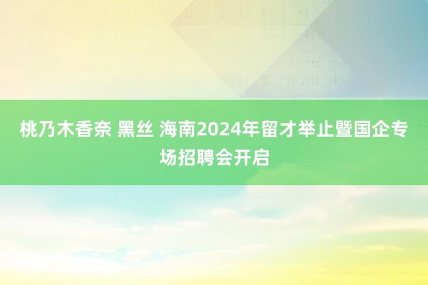 桃乃木香奈 黑丝 海南2024年留才举止暨国企专场招聘会开启